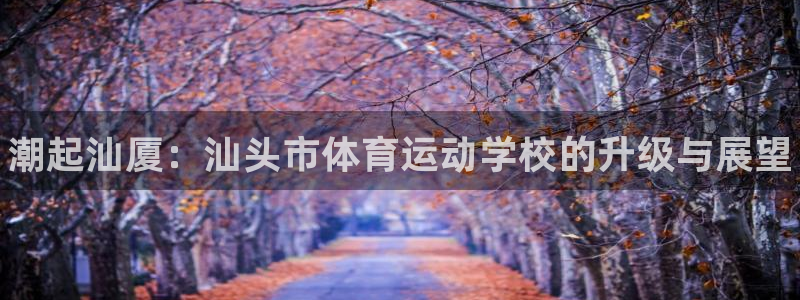 oety欧亿体育官网下载平台假的吗是真的吗：潮起汕厦
